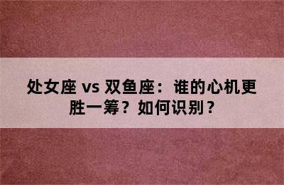 处女座 vs 双鱼座：谁的心机更胜一筹？如何识别？